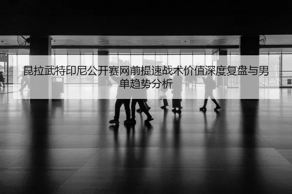 昆拉武特印尼公开赛网前提速战术价值深度复盘与男单趋势分析