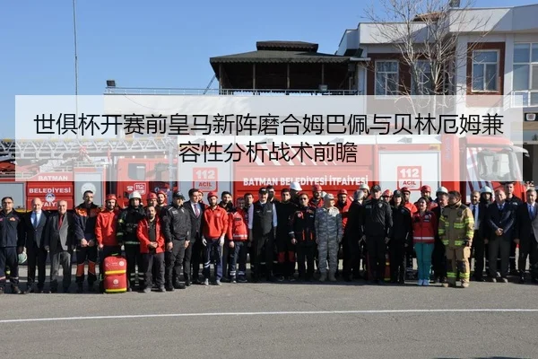 世俱杯开赛前皇马新阵磨合姆巴佩与贝林厄姆兼容性分析战术前瞻
