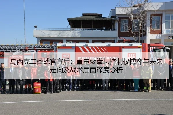 乌西克二番战官宣后：重量级拳坛控制权博弈与未来走向及战术层面深度分析